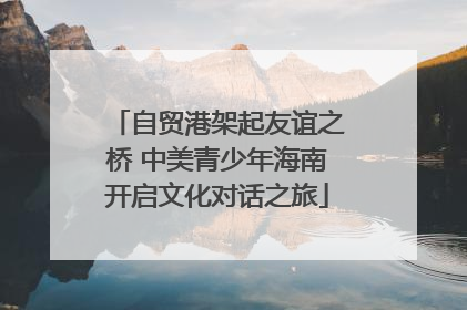 自贸港架起友谊之桥 中美青少年海南开启文化对话之旅