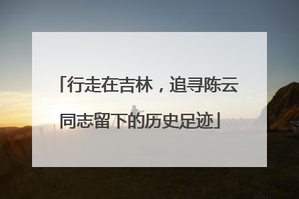 行走在吉林，追寻陈云同志留下的历史足迹
