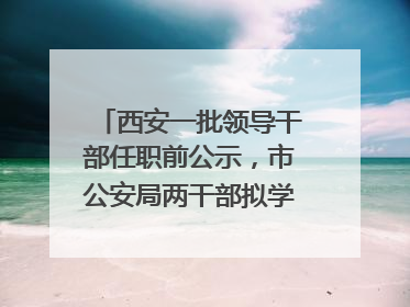 西安一批领导干部任职前公示，市公安局两干部拟学历破格提拔