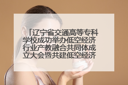 辽宁省交通高等专科学校成功举办低空经济行业产教融合共同体成立大会暨共建低空经济产教融合新生态论坛