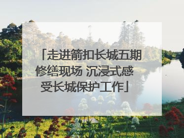 走进箭扣长城五期修缮现场 沉浸式感受长城保护工作