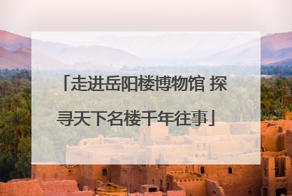 走进岳阳楼博物馆 探寻天下名楼千年往事