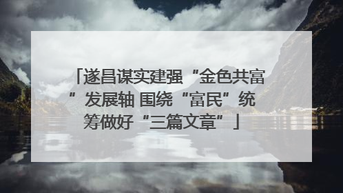 遂昌谋实建强“金色共富”发展轴 围绕“富民”统筹做好“三篇文章”