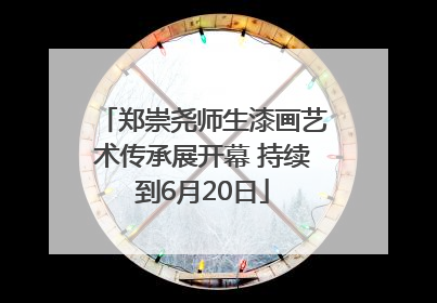 郑崇尧师生漆画艺术传承展开幕 持续到6月20日