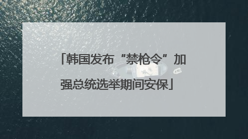 韩国发布“禁枪令”加强总统选举期间安保