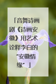 音舞诗画剧《诗画安徽》用艺术诠释李白的 “安徽情缘”