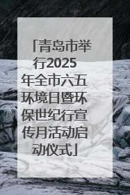 青岛市举行2025年全市六五环境日暨环保世纪行宣传月活动启动仪式