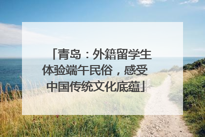 青岛：外籍留学生体验端午民俗，感受中国传统文化底蕴