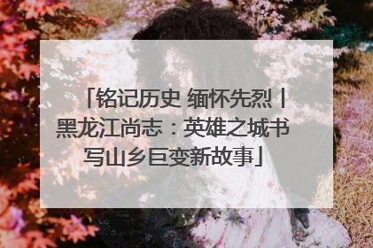 铭记历史 缅怀先烈丨黑龙江尚志：英雄之城书写山乡巨变新故事