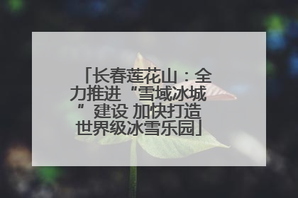 长春莲花山：全力推进“雪域冰城”建设 加快打造世界级冰雪乐园