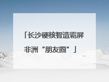 长沙硬核智造霸屏非洲“朋友圈”