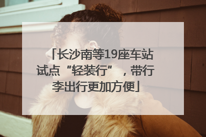 长沙南等19座车站试点“轻装行”，带行李出行更加方便
