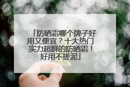 防晒霜哪个牌子好用又便宜？十大热门实力超群的防晒霜！好用不搓泥