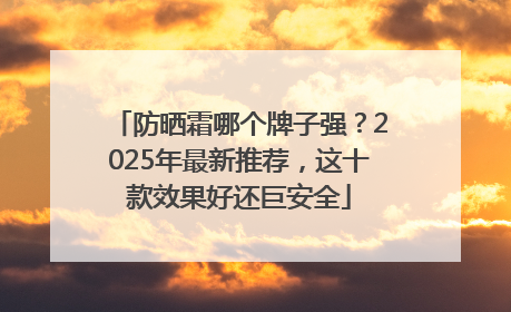 防晒霜哪个牌子强？2025年最新推荐，这十款效果好还巨安全