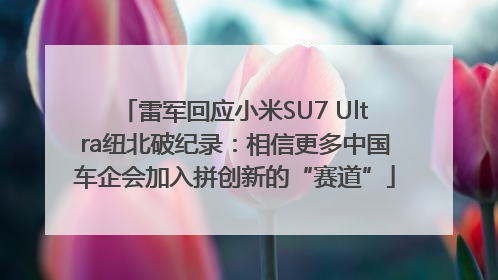 雷军回应小米SU7 Ultra纽北破纪录：相信更多中国车企会加入拼创新的“赛道”