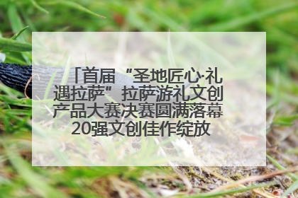 首届“圣地匠心·礼遇拉萨”拉萨游礼文创产品大赛决赛圆满落幕 20强文创佳作绽放雪域文化魅力
