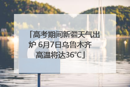 高考期间新疆天气出炉 6月7日乌鲁木齐高温将达36℃