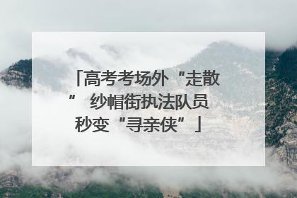 高考考场外“走散” 纱帽街执法队员秒变“寻亲侠”