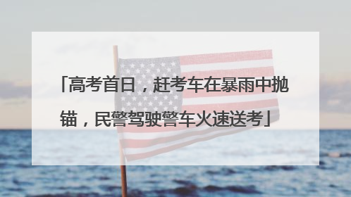 高考首日，赶考车在暴雨中抛锚，民警驾驶警车火速送考