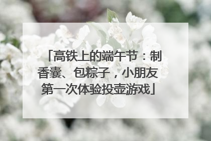 高铁上的端午节：制香囊、包粽子，小朋友第一次体验投壶游戏