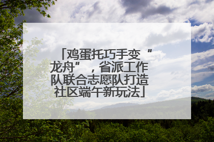 鸡蛋托巧手变“龙舟”，省派工作队联合志愿队打造社区端午新玩法