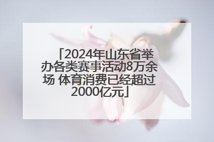 2024年山东省举办各类赛事活动8万余场 体育消费已经超过2000亿元