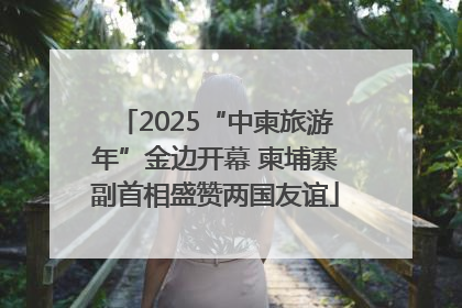 2025“中柬旅游年”金边开幕 柬埔寨副首相盛赞两国友谊