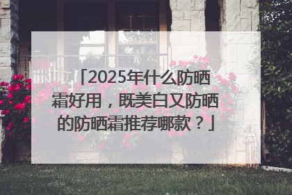 2025年什么防晒霜好用，既美白又防晒的防晒霜推荐哪款？