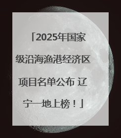 2025年国家级沿海渔港经济区项目名单公布 辽宁一地上榜！