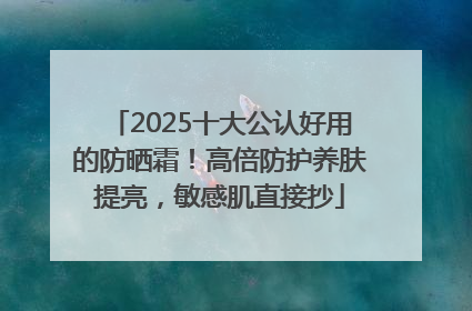 2025十大公认好用的防晒霜！高倍防护养肤提亮，敏感肌直接抄