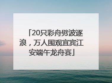 20只彩舟劈波逐浪，万人围观宜宾江安端午龙舟赛