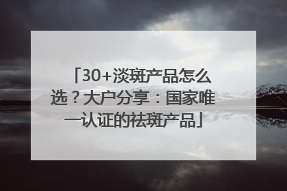30+淡斑产品怎么选？大户分享：国家唯一认证的祛斑产品