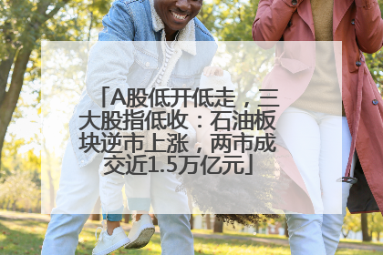 A股低开低走，三大股指低收：石油板块逆市上涨，两市成交近1.5万亿元